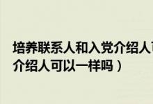 培养联系人和入党介绍人可以不一致吗（培养联系人和入党介绍人可以一样吗）