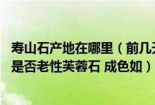 寿山石产地在哪里（前几天淘了一块寿山石 请各位帮我看看是否老性芙蓉石 成色如）