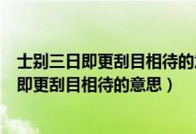 士别三日即更刮目相待的意思大兄何见事之晚乎（士别三日即更刮目相待的意思）