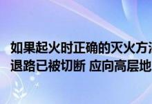 如果起火时正确的灭火方法是（如起火位置低于你的居住层 退路已被切断 应向高层地方转移对吗_）