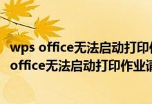 wps office无法启动打印作业请检查打印机是否开机（wps office无法启动打印作业请检查）