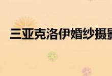 三亚克洛伊婚纱摄影怎么样（三亚克洛伊）