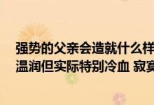 强势的父亲会造就什么样的儿子（父子文 强强 儿子看起来温润但实际特别冷血 寂寞 儿子先爱上父亲）