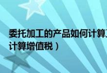 委托加工的产品如何计算工业总产值（委托加工的投资如何计算增值税）