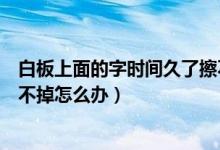 白板上面的字时间久了擦不掉怎么办（白板上的记号笔字擦不掉怎么办）