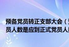 预备党员转正支部大会（预备党员转正大会实际到会正式党员人数是应到正式党员人数的多少）