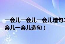 一会儿一会儿一会儿造句二年级下册简单的 新闻（一会儿一会儿一会儿造句）