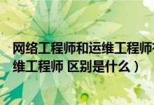 网络工程师和运维工程师有什么区别（网络工程师与网络运维工程师 区别是什么）