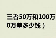 三者50万和100万啥区别啊（三者50万和100万差多少钱）