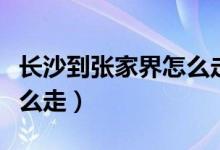 长沙到张家界怎么走最方便（长沙到张家界怎么走）