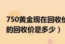 750黄金现在回收价多少钱一克（现在报废车的回收价是多少）