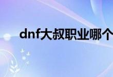 dnf大叔职业哪个厉害（dnf大叔职业）