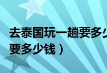 去泰国玩一趟要多少钱人民币（去泰国玩一趟要多少钱）