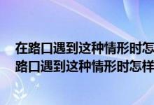 在路口遇到这种情形时怎样做a停在网状线区域内等待（在路口遇到这种情形时怎样做）