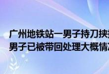 广州地铁站一男子持刀挟持女子警方回应：女子身体无大碍男子已被带回处理大概情况讲解