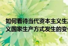 如何看待当代资本主义生产的新变化（如何看待当代资本主义国家生产方式发生的变化）