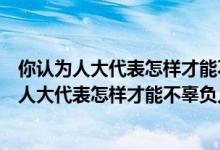 你认为人大代表怎样才能不辜负人民的重托六年级（你认为人大代表怎样才能不辜负人民的重托）