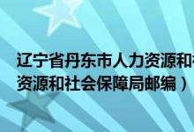 辽宁省丹东市人力资源和社会保障局邮政编码（丹东市人力资源和社会保障局邮编）