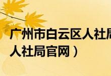 广州市白云区人社局官网电话（广州市白云区人社局官网）