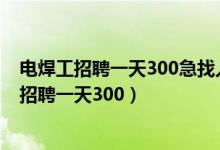 电焊工招聘一天300急找人信息六安金安区三十铺（电焊工招聘一天300）