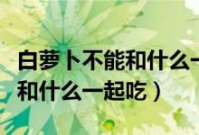 白萝卜不能和什么一起吃会中毒（白萝卜不能和什么一起吃）