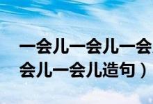 一会儿一会儿一会儿造句 一年级（一会儿一会儿一会儿造句）