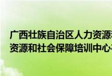 广西壮族自治区人力资源和社会保障培训中心（遵义市人力资源和社会保障培训中心在哪儿）