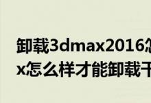 卸载3dmax2016怎么卸载干净（卸载3dmax怎么样才能卸载干净）