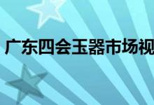 广东四会玉器市场视频（广东四会玉器市场）