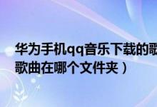 华为手机qq音乐下载的歌曲在哪个文件夹（qq音乐下载的歌曲在哪个文件夹）