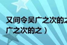 又间令吴广之次的之次是什么意思（又间令吴广之次的之）