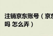 注销京东账号（京东账号不想用了能注销删除吗 怎么弄）