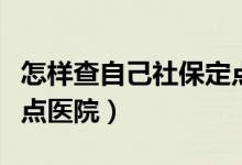 怎样查自己社保定点医院（怎么查个人社保定点医院）