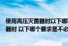 使用高压灭菌器时以下哪种要求是不必要的（使用高压灭菌器时 以下哪个要求是不必要的）