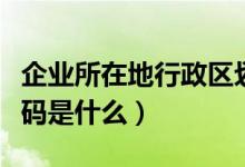 企业所在地行政区划代码是什么（行政区划代码是什么）