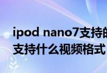 ipod nano7支持的视频格式（ipod nano7支持什么视频格式 多少P）