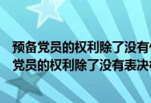 预备党员的权利除了没有什么选举权和被选举权以外（预备党员的权利除了没有表决权选举权）