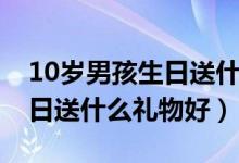 10岁男孩生日送什么礼物好呢（10岁男孩生日送什么礼物好）