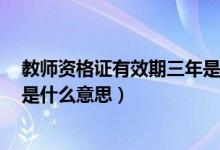 教师资格证有效期三年是怎么回事（教师资格证有效期3年是什么意思）