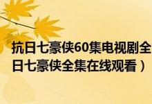 抗日七豪侠60集电视剧全集是什么台播放的（电视连续剧抗日七豪侠全集在线观看）