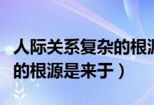 人际关系复杂的根源是来自于（人际关系复杂的根源是来于）