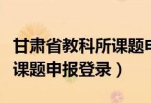 甘肃省教科所课题申报入口官网（甘肃教科所课题申报登录）