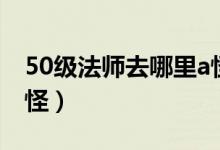 50级法师去哪里a怪升级（50级法师去哪里a怪）