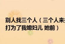 别人找三个人（三个人来找我要干一下我该怎么办这丈怎么打为了我媳妇儿 她前）