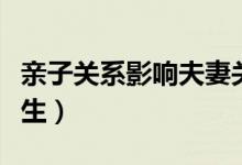 亲子关系影响夫妻关系（亲子关系影响孩子一生）