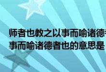 师者也教之以事而喻诸德者也的意思是什么（师者也教之以事而喻诸德者也的意思是）