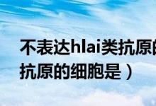 不表达hlai类抗原的细胞（不表达HLA Ⅰ类抗原的细胞是）