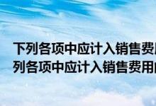 下列各项中应计入销售费用的有预计产品质量保证损失（下列各项中应计入销售费用的有）