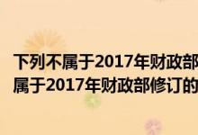 下列不属于2017年财政部修订的会计准则的是什么（下列不属于2017年财政部修订的会计准则的是）