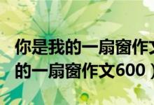 你是我的一扇窗作文600字优秀作文（你是我的一扇窗作文600）